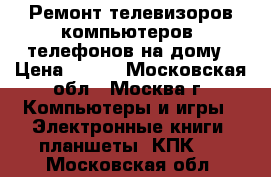 Ремонт телевизоров,компьютеров, телефонов на дому › Цена ­ 500 - Московская обл., Москва г. Компьютеры и игры » Электронные книги, планшеты, КПК   . Московская обл.